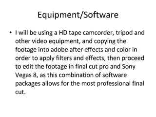 Equipment/Software I will be using a HD tape camcorder, tripod and other video equipment, and copying the footage into adobe after effects and color in order to apply filters and effects, then proceed to edit the footage in final cut pro and Sony Vegas 8, as this combination of software packages allows for the most professional final cut. 