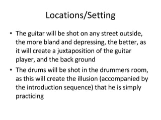 Locations/Setting The guitar will be shot on any street outside, the more bland and depressing, the better, as it will create a juxtaposition of the guitar player, and the back ground The drums will be shot in the drummers room, as this will create the illusion (accompanied by the introduction sequence) that he is simply practicing  