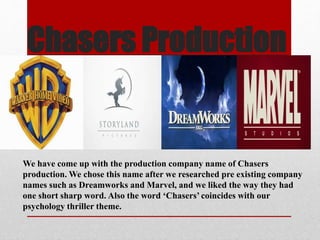 Chasers Production 
We have come up with the production company name of Chasers 
production. We chose this name after we researched pre existing company 
names such as Dreamworks and Marvel, and we liked the way they had 
one short sharp word. Also the word ‘Chasers’ coincides with our 
psychology thriller theme. 
 