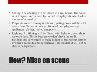 • Setting: The opening will be filmed in a real house. The house 
is in Reigate , surrounded by normal everyday life which adds 
a sense of normality. 
• Props: As we are filming in a house, getting props will be a lot 
easier than filming at college. We need everyday teenage 
appliances, clothes, radio, laptop, etc… 
• Lighting: All filming will be filmed with lights on, even shots 
we want dark. This is because we don’t have the studio 
facilities and so we need to make it light so that we can darken 
it when it comes to editing whereas if its too dark it will not be 
able to be lightened. 
How? Mise en scene 
 