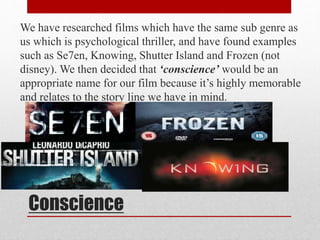 We have researched films which have the same sub genre as 
us which is psychological thriller, and have found examples 
such as Se7en, Knowing, Shutter Island and Frozen (not 
disney). We then decided that ‘conscience’ would be an 
appropriate name for our film because it’s highly memorable 
and relates to the story line we have in mind. 
Conscience 
 