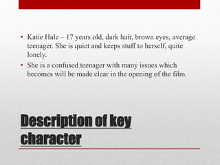 • Katie Hale – 17 years old, dark hair, brown eyes, average 
teenager. She is quiet and keeps stuff to herself, quite 
lonely. 
• She is a confused teenager with many issues which 
becomes will be made clear in the opening of the film. 
Description of key 
character 
 
