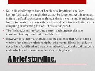 • Katie Hale is living in fear of her abusive boyfriend, and keeps 
having flashbacks to a night that cannot be forgotten. At this moment 
in time the flashbacks seem as though she is a victim and is suffering 
from a traumatic experience the audience do not know whether she is 
imagining or dreaming this or if it really happened. 
• The flashbacks start to become clearer, and suggests that she 
murdered her boyfriend out of self defense. 
• However, it is then made obvious to the audience that Katie is not a 
victim of an abusive relationship but of a mental illness instead, she 
never had a boyfriend and was never abused, except she did murder a 
male which she believed was her abusive boyfriend. 
A brief storyline. 
 