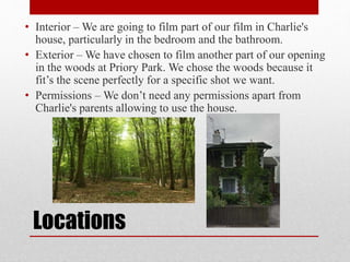 • Interior –We are going to film part of our film in Charlie's 
house, particularly in the bedroom and the bathroom. 
• Exterior –We have chosen to film another part of our opening 
in the woods at Priory Park. We chose the woods because it 
fit’s the scene perfectly for a specific shot we want. 
• Permissions – We don’t need any permissions apart from 
Charlie's parents allowing to use the house. 
Locations 
 