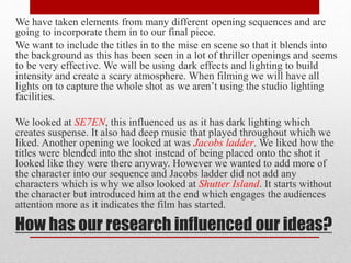 We have taken elements from many different opening sequences and are 
going to incorporate them in to our final piece. 
We want to include the titles in to the mise en scene so that it blends into 
the background as this has been seen in a lot of thriller openings and seems 
to be very effective. We will be using dark effects and lighting to build 
intensity and create a scary atmosphere. When filming we will have all 
lights on to capture the whole shot as we aren’t using the studio lighting 
facilities. 
We looked at SE7EN, this influenced us as it has dark lighting which 
creates suspense. It also had deep music that played throughout which we 
liked. Another opening we looked at was Jacobs ladder. We liked how the 
titles were blended into the shot instead of being placed onto the shot it 
looked like they were there anyway. However we wanted to add more of 
the character into our sequence and Jacobs ladder did not add any 
characters which is why we also looked at Shutter Island. It starts without 
the character but introduced him at the end which engages the audiences 
attention more as it indicates the film has started. 
How has our research influenced our ideas? 
 