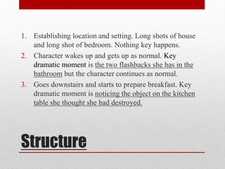 1. Establishing location and setting. Long shots of house 
and long shot of bedroom. Nothing key happens. 
2. Character wakes up and gets up as normal. Key 
dramatic moment is the two flashbacks she has in the 
bathroom but the character continues as normal. 
3. Goes downstairs and starts to prepare breakfast. Key 
dramatic moment is noticing the object on the kitchen 
table she thought she had destroyed. 
Structure 
 