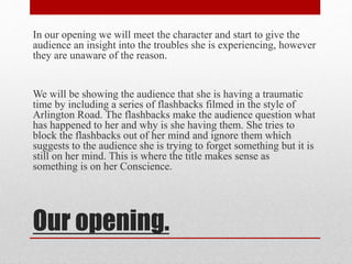In our opening we will meet the character and start to give the 
audience an insight into the troubles she is experiencing, however 
they are unaware of the reason. 
We will be showing the audience that she is having a traumatic 
time by including a series of flashbacks filmed in the style of 
Arlington Road. The flashbacks make the audience question what 
has happened to her and why is she having them. She tries to 
block the flashbacks out of her mind and ignore them which 
suggests to the audience she is trying to forget something but it is 
still on her mind. This is where the title makes sense as 
something is on her Conscience. 
Our opening. 
 