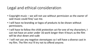 Legal and ethical consideration
• Copyright music – we will not use without permission as the owner of
said music could fine/ sue me.
• I will have no branding or logos of products to be shown without
permissions.
• I will have to follow the child protection act for one of my characters, I
can not have an acter under 16 work longer then 4 hours as the film
will be shut down and sude
• I will not use any negative stereotypes so I will have a diverse cast in
my film. The film ma I'll try not to offend anyone.
 