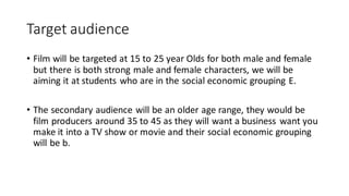 Target audience
• Film will be targeted at 15 to 25 year Olds for both male and female
but there is both strong male and female characters, we will be
aiming it at students who are in the social economic grouping E.
• The secondary audience will be an older age range, they would be
film producers around 35 to 45 as they will want a business want you
make it into a TV show or movie and their social economic grouping
will be b.
 