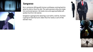 He is someone dillingwith tromar and keeps coming back to
what he did or thort he did. The split perason ality can make
him and evial person. He looks nice and approachablesoft
spoken but he is far worse.
Sangwoo is going to be wearing a suit with a red tie, his face
is going to look frail and older than he really is sort of like
slender man.
Sangwoo
 
