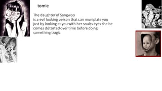 The daughter of Sangwoo
is a evil looking person that can muniplate you
just by looking at you with her soulss eyes she be
comes distortedover time before doing
something tragic
tomie
 