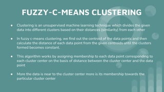 FUZZY-C-MEANS CLUSTERING
● Clustering is an unsupervised machine learning technique which divides the given
data into different clusters based on their distances (similarity) from each other
● In fuzzy c-means clustering, we ﬁnd out the centroid of the data points and then
calculate the distance of each data point from the given centroids until the clusters
formed becomes constant.
● This algorithm works by assigning membership to each data point corresponding to
each cluster center on the basis of distance between the cluster center and the data
point
● More the data is near to the cluster center more is its membership towards the
particular cluster center
 
