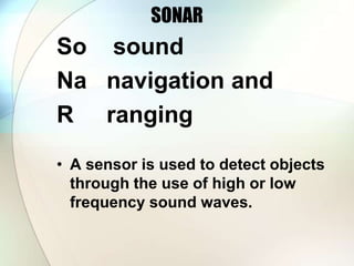 SONAR
So sound
Na navigation and
R ranging
• A sensor is used to detect objects
through the use of high or low
frequency sound waves.
 