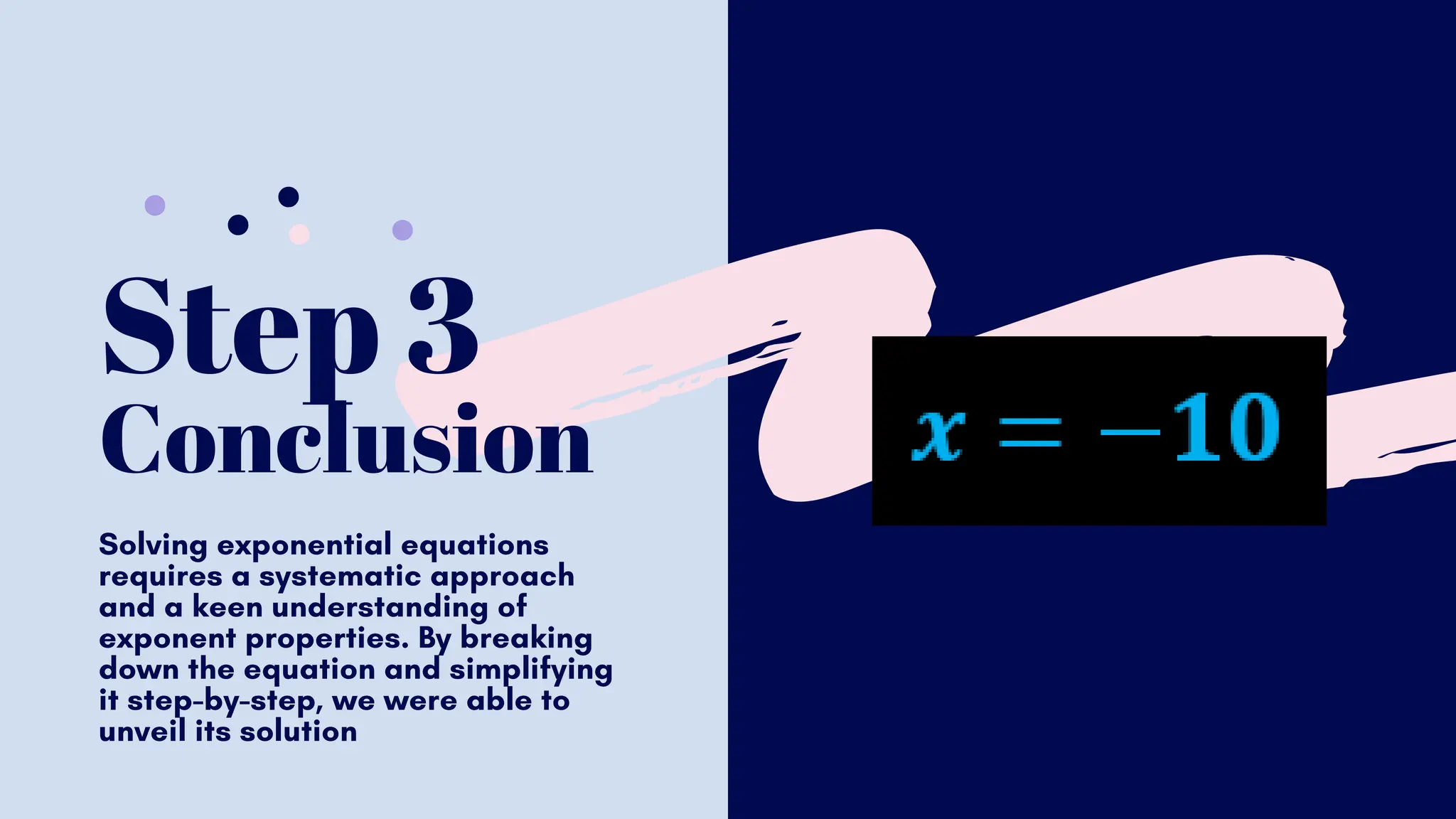 Step 3
Conclusion
Solving exponential equations
requires a systematic approach
and a keen understanding of
exponent properties. By breaking
down the equation and simplifying
it step-by-step, we were able to
unveil its solution