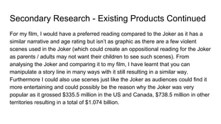Secondary Research - Existing Products Continued
For my film, I would have a preferred reading compared to the Joker as it has a
similar narrative and age rating but isn’t as graphic as there are a few violent
scenes used in the Joker (which could create an oppositional reading for the Joker
as parents / adults may not want their children to see such scenes). From
analysing the Joker and comparing it to my film, I have learnt that you can
manipulate a story line in many ways with it still resulting in a similar way.
Furthermore I could also use scenes just like the Joker as audiences could find it
more entertaining and could possibly be the reason why the Joker was very
popular as it grossed $335.5 million in the US and Canada, $738.5 million in other
territories resulting in a total of $1.074 billion.
 