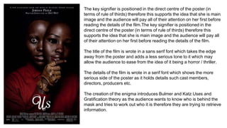 The key signifier is positioned in the direct centre of the poster (in
terms of rule of thirds) therefore this supports the idea that she is main
image and the audience will pay all of their attention on her first before
reading the details of the film.The key signifier is positioned in the
direct centre of the poster (in terms of rule of thirds) therefore this
supports the idea that she is main image and the audience will pay all
of their attention on her first before reading the details of the film.
The title of the film is wrote in a sans serif font which takes the edge
away from the poster and adds a less serious tone to it which may
allow the audience to ease from the idea of it being a horror / thriller.
The details of the film is wrote in a serif font which shows the more
serious side of the poster as it holds details such cast members,
directors, producers etc.
The creation of the enigma introduces Bulmer and Katz Uses and
Gratification theory as the audience wants to know who is behind the
mask and tries to work out who it is therefore they are trying to retrieve
information.
 