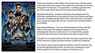 Actors are centered in the middle of the poster (rule of thirds) which
makes them the main image of the poster and could also link to them
being part of a hierarchy. To support this, T’Challa is placed at the
top of the poste which supports him being King of Wakanda.
Negotiated Reading - Audience will agree and disagree with the
characters represented on the poster as they have mainly used black
characters therefore people will find this racist however on the other
hand, people will agree with this as it supports the movement Black
Lives Matter.
Oppositional Reading - The use of the background colour and title
colour could make the audience disagree as the colour blue is
stereotypically known as male colour. As a result of this, people
could find this sexist due to it being the only colour mainly used.
The gold font and gold outline of the title could also support the idea
of the hierarchy as gold connotes richness, loyalty and prosperity.
The mise-en-scene used reveals the location, and the futuristic vibe
as the blue glowing behind them and the use of weaponary used
which supports the narrative and genre of it being a sci-fi.
 