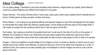 Idea Collage
For my idea collage, I decided to use some possible colour themes, images taken by myself, photo effects I
could use, poster flatplans and different font styles for my poster.
Colour themes - The colour themes which I have used, uses quite a dark colour palette which instantly links to
horror / thriller genre as they are dark, sinister and scary.
Photo effects - I am hoping to use glitched effects and layered images on top of the photograph for the poster
to manipulate the image itself. By adding a ripped paper / brush stroke across the eyes on the image itself, it
will create an enigma for the audience which ties in with the genre of the film.
Font styles - By creating a small list of possible fonts that I could use for the title of my film on the poster, it
allowed me to decide on which one I liked best and was able to gather the audience’s opinions on them.
Furthermore, I added the name of the font underneath the title so that it was easier to find or refer to if needed.
Images - I have put together a small collage of my images so that it is easier to decide on which ones to use /
decide which ones will be most effective, as they are laid out in front of me rather than stacked up in a file. In
addition to this, the audience can also possibly give me feedback on which images are best to use to fit the
genre of the film.
(Ideas Explained)
 