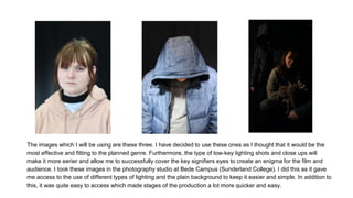 The images which I will be using are these three. I have decided to use these ones as I thought that it would be the
most effective and fitting to the planned genre. Furthermore, the type of low-key lighting shots and close ups will
make it more eerier and allow me to successfully cover the key signifiers eyes to create an enigma for the film and
audience. I took these images in the photography studio at Bede Campus (Sunderland College). I did this as it gave
me access to the use of different types of lighting and the plain background to keep it easier and simple. In addition to
this, it was quite easy to access which made stages of the production a lot more quicker and easy.
 