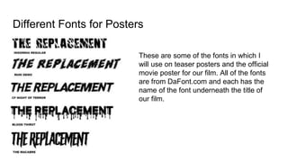 Different Fonts for Posters
These are some of the fonts in which I
will use on teaser posters and the official
movie poster for our film. All of the fonts
are from DaFont.com and each has the
name of the font underneath the title of
our film.
 