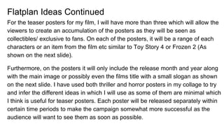 Flatplan Ideas Continued
For the teaser posters for my film, I will have more than three which will allow the
viewers to create an accumulation of the posters as they will be seen as
collectibles/ exclusive to fans. On each of the posters, it will be a range of each
characters or an item from the film etc similar to Toy Story 4 or Frozen 2 (As
shown on the next slide).
Furthermore, on the posters it will only include the release month and year along
with the main image or possibly even the films title with a small slogan as shown
on the next slide. I have used both thriller and horror posters in my collage to try
and infer the different ideas in which I will use as some of them are minimal which
I think is useful for teaser posters. Each poster will be released separately within
certain time periods to make the campaign somewhat more successful as the
audience will want to see them as soon as possible.
 