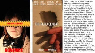 THE REPLACEMENT
NOVEMBE
THE REPLACEMENT
TRAVIS
MILLER
LEXI
TAYLOR
BETH
POTTER
ANNALISE
JOHNSTON
FRIDAY 13TH NOVEMBER
Here, I have made some mock ups
of teaser and theatrical posters
however I don’t like them as they
seem quite bland and boring. As a
result of this, the audience won’t be
interested due to the lack of detail
therefore they may think that there is
also going to be a lack of detail in
the film itself. On one of the teaser
posters, I have used a black, yellow
and red colour palette which doesn’t
fit in well at all and reminds me of a
fire safety advert rather than a
poster for a thriller. The caution tape
I used on the poster was to hide
Lexi’s identity to create an enigma
and caution tape is also used by
emergency services. As well as this
the red colour used for the title and
subtitle can connote danger and
death as it is the colour of blood. On
the other teaser poster, as part of
mise-en-scene I have used jewellery
which is -
 