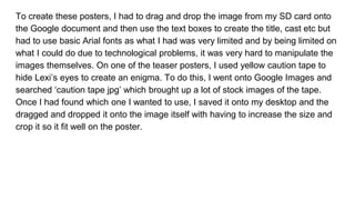 To create these posters, I had to drag and drop the image from my SD card onto
the Google document and then use the text boxes to create the title, cast etc but
had to use basic Arial fonts as what I had was very limited and by being limited on
what I could do due to technological problems, it was very hard to manipulate the
images themselves. On one of the teaser posters, I used yellow caution tape to
hide Lexi’s eyes to create an enigma. To do this, I went onto Google Images and
searched ‘caution tape jpg’ which brought up a lot of stock images of the tape.
Once I had found which one I wanted to use, I saved it onto my desktop and the
dragged and dropped it onto the image itself with having to increase the size and
crop it so it fit well on the poster.
 