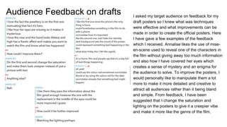 Audience Feedback on drafts I asked my target audience on feedback for my
draft posters so I knew what was techniques
were effective and what improvements can be
made in order to create the official posters. Here
I have gave a few examples of the feedback
which I received. Annalise likes the use of mise-
en-scene used to reveal one of the characters in
the film without giving away too much information
and also how I have covered her eyes which
creates a sense of mystery and an enigma for
the audience to solve. To improve the posters, I
would personally like to manipulate them a lot
more to make it more detailed and creative to
attract all audiences rather than it being bland
and simple. From feedback, I have been
suggested that I change the saturation and
lighting on the posters to give it a creepier vibe
and make it more like the genre of the film.
 