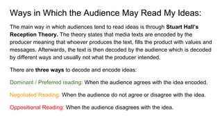 Ways in Which the Audience May Read My Ideas:
The main way in which audiences tend to read ideas is through Stuart Hall’s
Reception Theory. The theory states that media texts are encoded by the
producer meaning that whoever produces the text, fills the product with values and
messages. Afterwards, the text is then decoded by the audience which is decoded
by different ways and usually not what the producer intended.
There are three ways to decode and encode ideas:
Dominant / Preferred reading: When the audience agrees with the idea encoded.
Negotiated Reading: When the audience do not agree or disagree with the idea.
Oppositional Reading: When the audience disagrees with the idea.
 