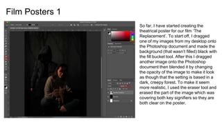 Film Posters 1
So far, I have started creating the
theatrical poster for our film ‘The
Replacement’. To start off, I dragged
one of my images from my desktop onto
the Photoshop document and made the
background (that wasn’t filled) black with
the fill bucket tool. After this I dragged
another image onto the Photoshop
document then blended it by changing
the opacity of the image to make it look
as though that the setting is based in a
dark, creepy forest. To make it seem
more realistic, I used the eraser tool and
erased the part of the image which was
covering both key signifiers so they are
both clear on the poster.
 