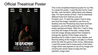 Official Theatrical Poster
This is the completed theatrical poster for our film.
To create the poster, I used the text tool to insert
the title, cast members, billing block and release
date. For each section of text, I had to download
different fonts from DaFont.com and
Fonts4U.com. To start the poster I had to drag
and drop the image I wanted to use from my
desktop onto the Photoshop document and then
needed to use the fill bucket tool to fill in the
empty background black. After this, I had to drag
and drop the image of the dark, creepy forest
onto the image already placed then needed to
change the opacity of the image using the
blending tool to make it seem more realistic and
that the setting of the image is actually in a forest
which fits with the genre of the movie. Afterwards,
I used the eraser tool to erase parts of the forest
image which was layered on top of my image and
covering the actors faces to keep the key
signifiers image clear.
 
