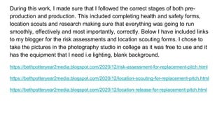 During this work, I made sure that I followed the correct stages of both pre-
production and production. This included completing health and safety forms,
location scouts and research making sure that everything was going to run
smoothly, effectively and most importantly, correctly. Below I have included links
to my blogger for the risk assessments and location scouting forms. I chose to
take the pictures in the photography studio in college as it was free to use and it
has the equipment that I need i.e lighting, blank background.
https://bethpotteryear2media.blogspot.com/2020/12/risk-assessment-for-replacement-pitch.html
https://bethpotteryear2media.blogspot.com/2020/12/location-scouting-for-replacement-pitch.html
https://bethpotteryear2media.blogspot.com/2020/12/location-release-for-replacement-pitch.html
 