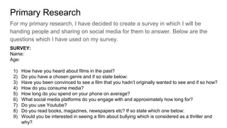 Primary Research
For my primary research, I have decided to create a survey in which I will be
handing people and sharing on social media for them to answer. Below are the
questions which I have used on my survey.
SURVEY:
Name:
Age:
1) How have you heard about films in the past?
2) Do you have a chosen genre and if so state below:
3) Have you been convinced to see a film that you hadn’t originally wanted to see and if so how?
4) How do you consume media?
5) How long do you spend on your phone on average?
6) What social media platforms do you engage with and approximately how long for?
7) Do you use Youtube?
8) Do you read books, magazines, newspapers etc? If so state which one below:
9) Would you be interested in seeing a film about bullying which is considered as a thriller and
why?
 