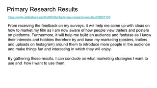 Primary Research Results
https://www.slideshare.net/BethPotter4/primary-research-results-238857156
From receiving the feedback on my surveys, it will help me come up with ideas on
how to market my film as I am now aware of how people view trailers and posters
on platforms. Furthermore, it will help me build an audience and fanbase as I know
their interests and hobbies therefore try and base my marketing (posters, trailers
and uploads on Instagram) around them to introduce more people in the audience
and make things fun and interesting in which they will enjoy.
By gathering these results, I can conclude on what marketing strategies I want to
use and how I want to use them.
 