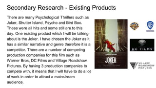 Secondary Research - Existing Products
There are many Psychological Thrillers such as
Joker, Shutter Island, Psycho and Bird Box.
These were all hits and some still are to this
day. One existing product which I will be talking
about is the Joker. I have chosen the Joker as it
has a similar narrative and genre therefore it is a
competitor. There are a number of competing
production companies for this film such as
Warner Bros, DC Films and Village Roadshow
Pictures. By having 3 production companies to
compete with, it means that I will have to do a lot
of work in order to attract a mainstream
audience.
 