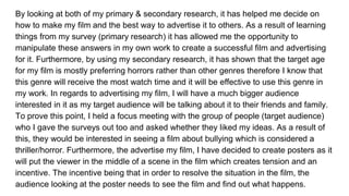 By looking at both of my primary & secondary research, it has helped me decide on
how to make my film and the best way to advertise it to others. As a result of learning
things from my survey (primary research) it has allowed me the opportunity to
manipulate these answers in my own work to create a successful film and advertising
for it. Furthermore, by using my secondary research, it has shown that the target age
for my film is mostly preferring horrors rather than other genres therefore I know that
this genre will receive the most watch time and it will be effective to use this genre in
my work. In regards to advertising my film, I will have a much bigger audience
interested in it as my target audience will be talking about it to their friends and family.
To prove this point, I held a focus meeting with the group of people (target audience)
who I gave the surveys out too and asked whether they liked my ideas. As a result of
this, they would be interested in seeing a film about bullying which is considered a
thriller/horror. Furthermore, the advertise my film, I have decided to create posters as it
will put the viewer in the middle of a scene in the film which creates tension and an
incentive. The incentive being that in order to resolve the situation in the film, the
audience looking at the poster needs to see the film and find out what happens.
 