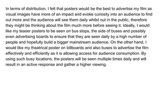 In terms of distribution, I felt that posters would be the best to advertise my film as
visual images have more of an impact and evoke curiosity into an audience to find
out more and the audience will see them daily whilst out in the public, therefore
they might be thinking about the film much more before seeing it. Ideally, I would
like my teaser posters to be seen on bus stops, the side of buses and possibly
even advertising boards to ensure that they are seen daily by a high number of
people and hopefully build a bigger mainstream audience. On the other hand, I
would like my theatrical poster on billboards and also buses to advertise the film
effectively and efficiently as it is allowing access for audience consumption. By
using such busy locations, the posters will be seen multiple times daily and will
result in an active response and gather a higher viewing.
 