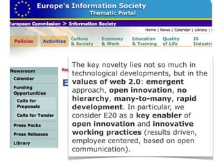 The key novelty lies not so much in
technological developments, but in the
values of web 2.0: emergent
approach, open innovation, no
hierarchy, many-to-many, rapid
development. In particular, we
consider E20 as a key enabler of
open innovation and innovative
working practices (results driven,
employee centered, based on open
communication).
 