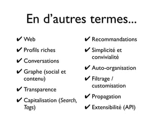 En d’autres termes...
✔ Web
✔ Proﬁls riches
✔ Conversations
✔ Graphe (social et
contenu)
✔ Transparence
✔ Capitalisation (Search,
Tags)
✔ Recommandations
✔ Simplicité et
convivialité
✔ Auto-organisation
✔ Filtrage /
customisation
✔ Propagation
✔ Extensibilité (API)
 