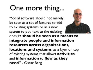 “Social software should not merely
be seen as a set of features to add
to existing systems or as a new
system to put next to the existing
ones; it should be seen as a means to
integrate people and information
resources across organizations,
locations and systems, as a layer on top
of existing systems that allows activities
and information to ﬂow as they
need.” - Oscar Berg
One more thing...
 