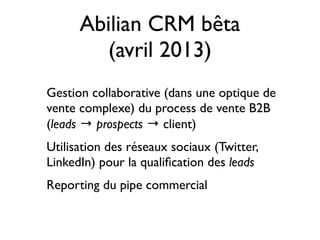 Abilian CRM bêta
(avril 2013)
Gestion collaborative (dans une optique de
vente complexe) du process de vente B2B
(leads → prospects → client)
Utilisation des réseaux sociaux (Twitter,
LinkedIn) pour la qualiﬁcation des leads
Reporting du pipe commercial
 