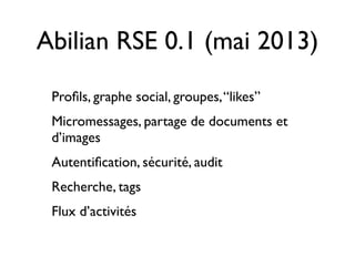 Abilian RSE 0.1 (mai 2013)
Proﬁls, graphe social, groupes,“likes”
Micromessages, partage de documents et
d’images
Autentiﬁcation, sécurité, audit
Recherche, tags
Flux d’activités
 