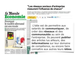 L'idée est de permettre aux
salariés de communiquer, de
créer des réseaux et des
communautés au sein de
l'entreprise. Ils peuvent publier
des articles lus ailleurs, des
informations sur leur domaine
de compétence, ou encore faire
connaître aux autres leurs idées.
 