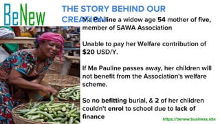 Ma Pauline a widow age 54 mother of five,
member of SAWA Association
Unable to pay her Welfare contribution of
$20 USD/Y.
If Ma Pauline passes away, her children will
not benefit from the Association's welfare
scheme.
So no befitting burial, & 2 of her children
couldn't enrol to school due to lack of
finance
THE STORY BEHIND OUR
CREATION
https://benew.business.site
 