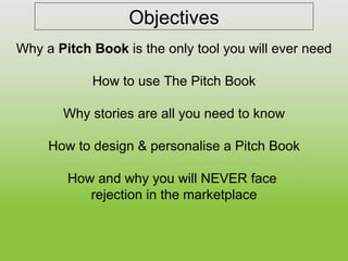 Objectives Why a  Pitch Book  is the only tool you will ever need How to use The Pitch Book Why stories are all you need to know How to design & personalise a Pitch Book How and why you will NEVER face  rejection in the marketplace 