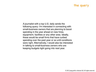 the query




A journalist with a top U.S. daily sends the
following query: I'm interested in connecting with
small-business owners that are planning to boost
spending in the year ahead on new hires,
equipment, facilities or any other area. Ideally,
these would be small ﬁrms that have curbed
spending over the past year or so until conditions
were right. Alternatively, I would also be interested
in talking to small-business owners who are
keeping budgets tight going into next year.
 