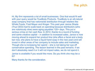 the pitch


Hi, My firm represents a lot of small businesses. One that would fit well
with your query would be TrueBody Products. TrueBody is an all-natural
soap company that has nationwide distribution through retailers like
Whole Foods, Fred Mayer and Kroger. This past year Janice Shade
(True CEO) had to scale back on spending because distributors (who
are notoriously slow) were aging payables 120+ days. This put a
serious crimp on her cash flow. In 2012, thanks to a round of funding
and some creative capital – in addition to increased sales, Janice is now
moving ahead to expand her product line (she offers a facial and a body
bar now, she plans to have a liquid hand soap in the new year) and will
invest in other areas of her company to include sales and marketing.
Though she is increasing her spend – she is not taking her eye off
conservative spending. The lesson learned in the past remains: if we
don’t absolutely need it or it will not impact sales, we do not spend it.
Janice is available if you would like more. Do you think she may be a
fit?
Many thanks for the consideration.
 