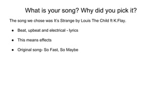 What is your song? Why did you pick it?
The song we chose was It’s Strange by Louis The Child ft K.Flay.
● Beat, upbeat and electrical - lyrics
● This means effects
● Original song- So Fast, So Maybe
 