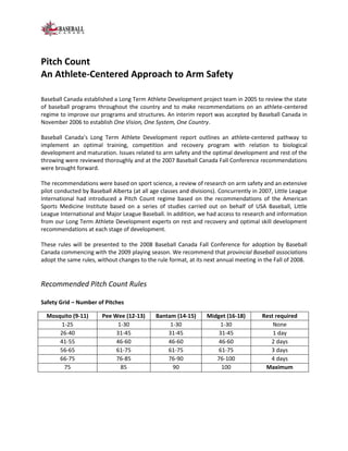 Pitch Count
An Athlete-Centered Approach to Arm Safety

Baseball Canada established a Long Term Athlete Development project team in 2005 to review the state
of baseball programs throughout the country and to make recommendations on an athlete-centered
regime to improve our programs and structures. An interim report was accepted by Baseball Canada in
November 2006 to establish One Vision, One System, One Country.

Baseball Canada’s Long Term Athlete Development report outlines an athlete-centered pathway to
implement an optimal training, competition and recovery program with relation to biological
development and maturation. Issues related to arm safety and the optimal development and rest of the
throwing were reviewed thoroughly and at the 2007 Baseball Canada Fall Conference recommendations
were brought forward.

The recommendations were based on sport science, a review of research on arm safety and an extensive
pilot conducted by Baseball Alberta (at all age classes and divisions). Concurrently in 2007, Little League
International had introduced a Pitch Count regime based on the recommendations of the American
Sports Medicine Institute based on a series of studies carried out on behalf of USA Baseball, Little
League International and Major League Baseball. In addition, we had access to research and information
from our Long Term Athlete Development experts on rest and recovery and optimal skill development
recommendations at each stage of development.

These rules will be presented to the 2008 Baseball Canada Fall Conference for adoption by Baseball
Canada commencing with the 2009 playing season. We recommend that provincial Baseball associations
adopt the same rules, without changes to the rule format, at its next annual meeting in the Fall of 2008.


Recommended Pitch Count Rules

Safety Grid – Number of Pitches

  Mosquito (9-11)       Pee Wee (12-13)       Bantam (14-15)      Midget (16-18)        Rest required
      1-25                   1-30                  1-30               1-30                  None
      26-40                  31-45                31-45               31-45                 1 day
      41-55                  46-60                46-60               46-60                2 days
      56-65                  61-75                61-75               61-75                3 days
      66-75                  76-85                76-90              76-100                4 days
       75                     85                    90                 100               Maximum
 
