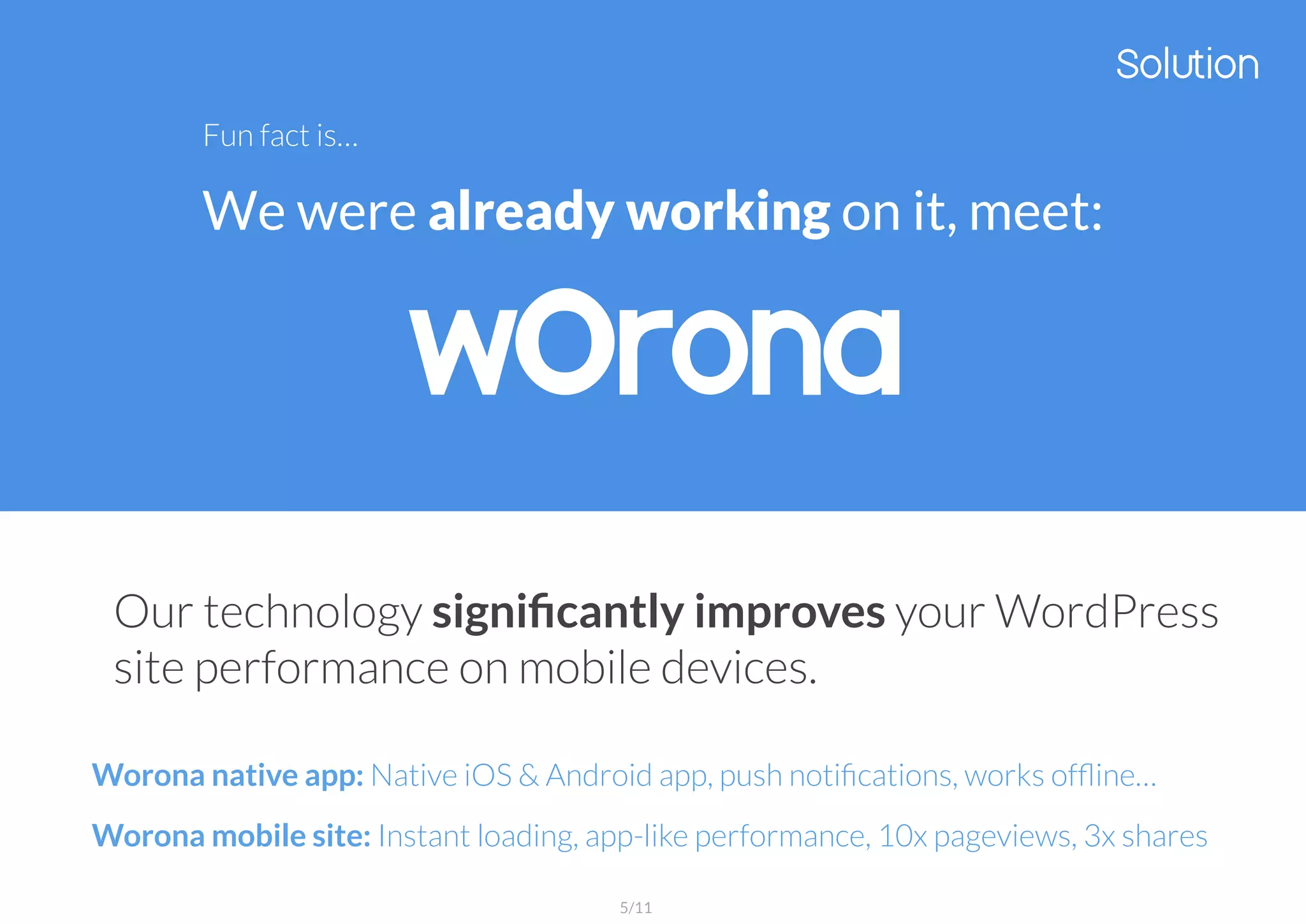 Fun fact is…
We were already working on it, meet:
Our technology signiﬁcantly improves your WordPress
site performance on mobile devices.
Worona native app: Native iOS & Android app, push notiﬁcations, works ofﬂine…
Worona mobile site: Instant loading, app-like performance, 10x pageviews, 3x shares
5/11
 
